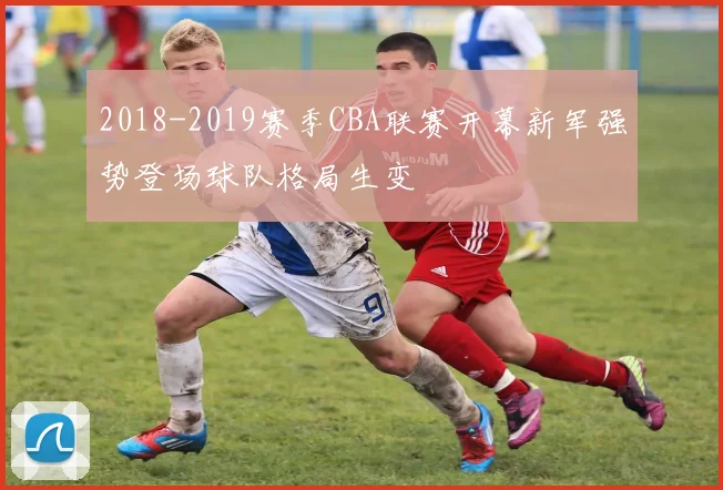 2018-2019赛季CBA联赛开幕新军强势登场球队格局生变
