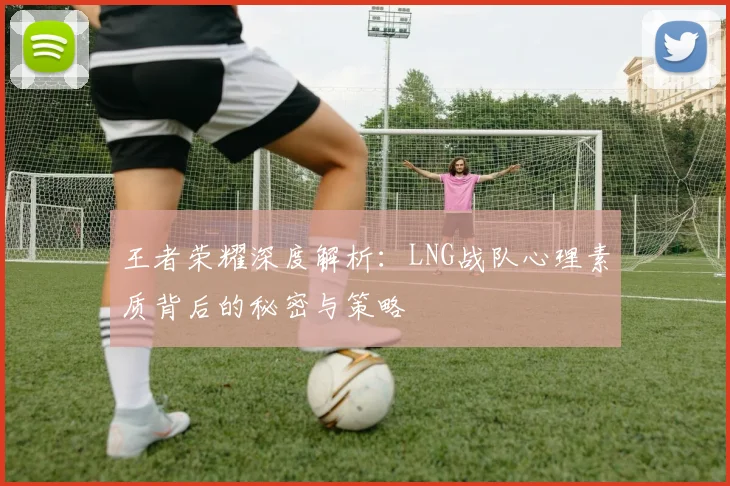 王者荣耀深度解析：LNG战队心理素质背后的秘密与策略