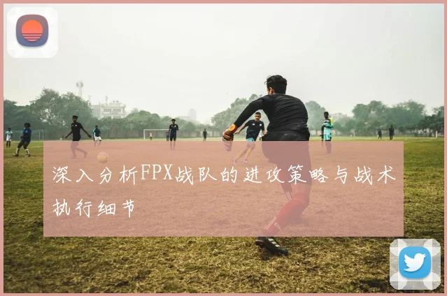 深入分析FPX战队的进攻策略与战术执行细节