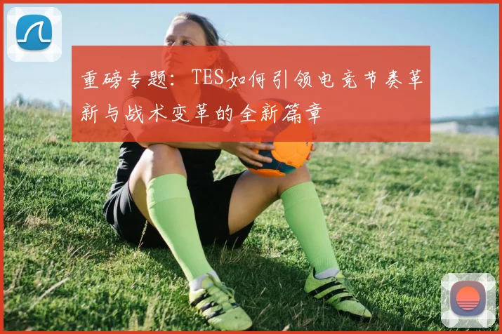 重磅专题：TES如何引领电竞节奏革新与战术变革的全新篇章