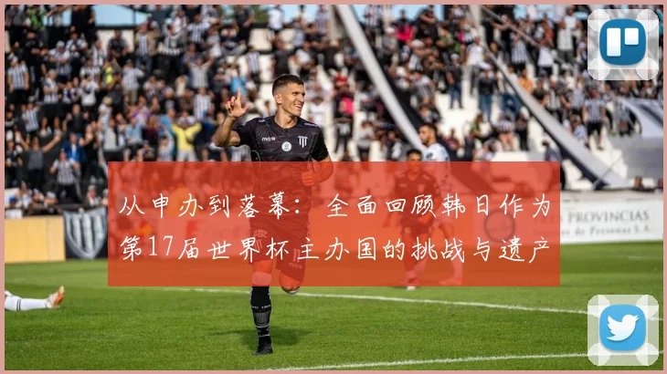 从申办到落幕：全面回顾韩日作为第17届世界杯主办国的挑战与遗产