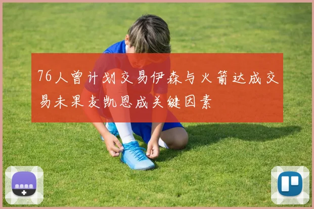 76人曾计划交易伊森与火箭达成交易未果麦凯恩成关键因素