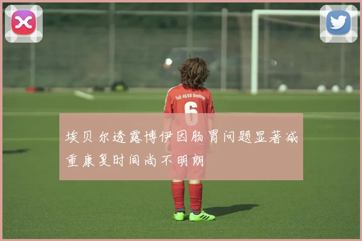 埃贝尔透露博伊因肠胃问题显著减重康复时间尚不明朗