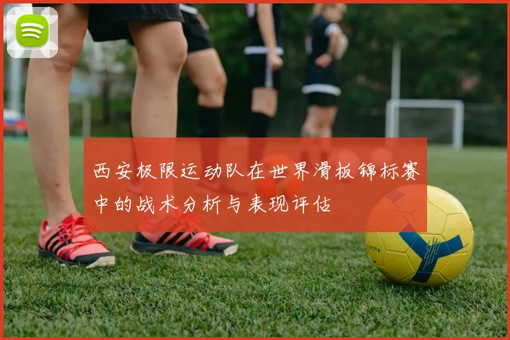 西安极限运动队在世界滑板锦标赛中的战术分析与表现评估