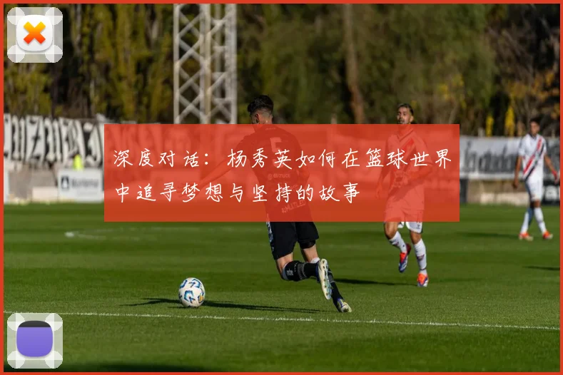 深度对话：杨秀英如何在篮球世界中追寻梦想与坚持的故事