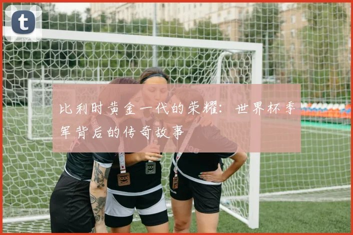 比利时黄金一代的荣耀：世界杯季军背后的传奇故事