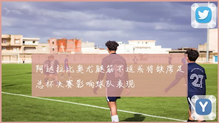 阿达拉比奥尤腿筋不适或将缺席足总杯决赛影响球队表现