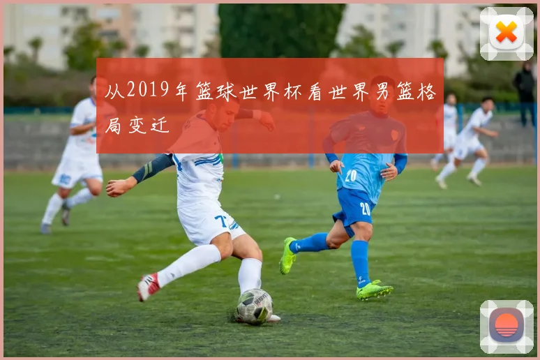 从2019年篮球世界杯看世界男篮格局变迁